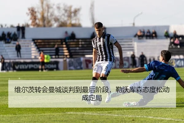 维尔茨转会曼城谈判到最后阶段，勒沃库森态度松动成定局